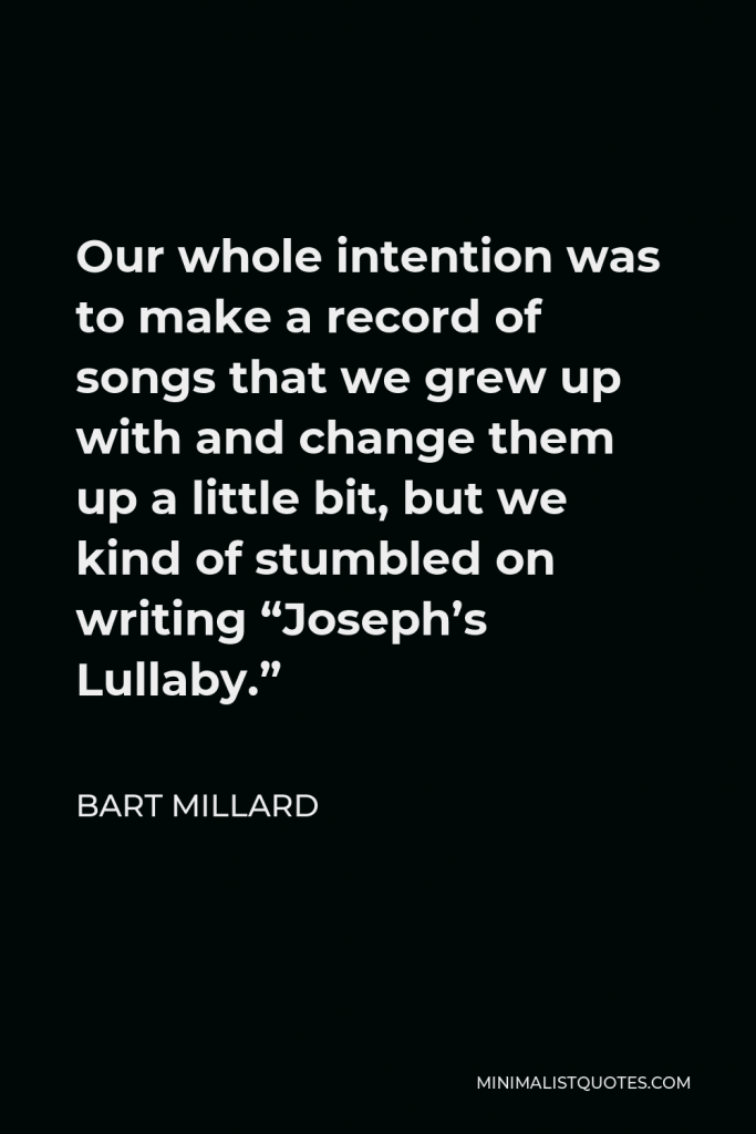 Bart Millard Quote - Our whole intention was to make a record of songs that we grew up with and change them up a little bit, but we kind of stumbled on writing “Joseph’s Lullaby.”