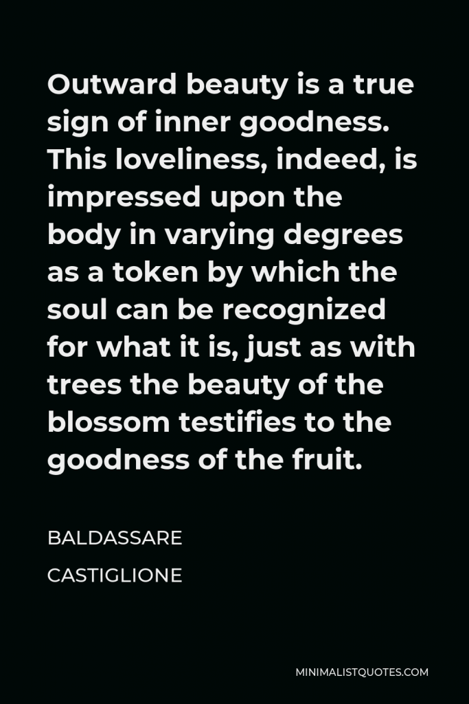 Baldassare Castiglione Quote - Outward beauty is a true sign of inner goodness. This loveliness, indeed, is impressed upon the body in varying degrees as a token by which the soul can be recognized for what it is, just as with trees the beauty of the blossom testifies to the goodness of the fruit.