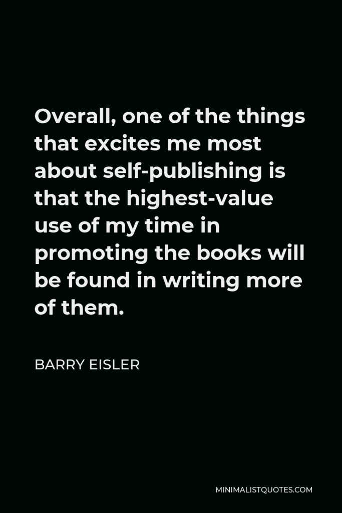 Barry Eisler Quote - Overall, one of the things that excites me most about self-publishing is that the highest-value use of my time in promoting the books will be found in writing more of them.