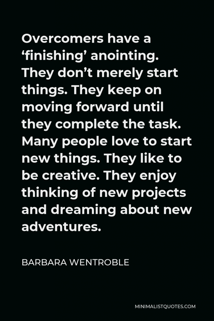Barbara Wentroble Quote - Overcomers have a ‘finishing’ anointing. They don’t merely start things. They keep on moving forward until they complete the task. Many people love to start new things. They like to be creative. They enjoy thinking of new projects and dreaming about new adventures.
