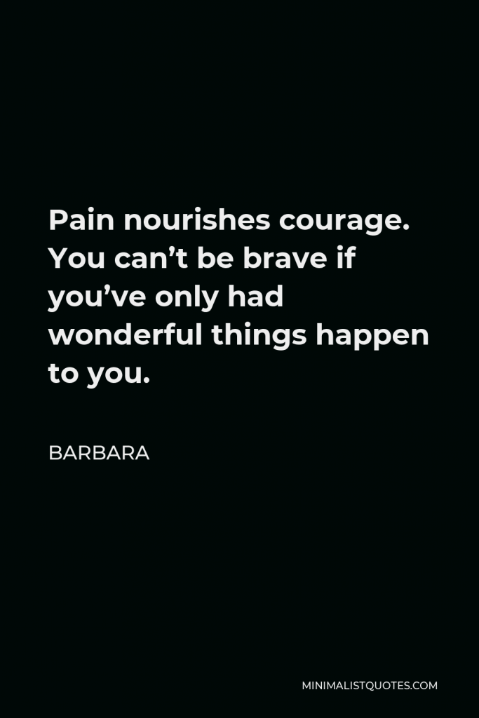 Barbara Quote - Pain nourishes courage. You can’t be brave if you’ve only had wonderful things happen to you.