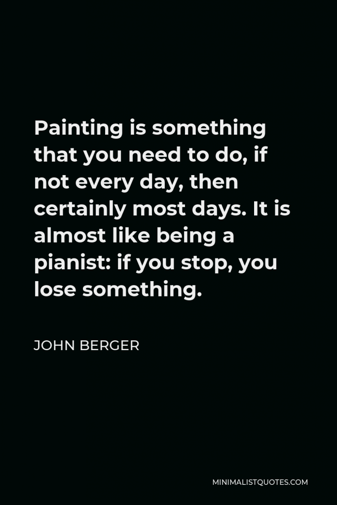 John Berger Quote - Painting is something that you need to do, if not every day, then certainly most days. It is almost like being a pianist: if you stop, you lose something.