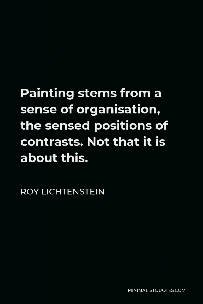 Roy Lichtenstein Quote - Painting stems from a sense of organisation, the sensed positions of contrasts. Not that it is about this.