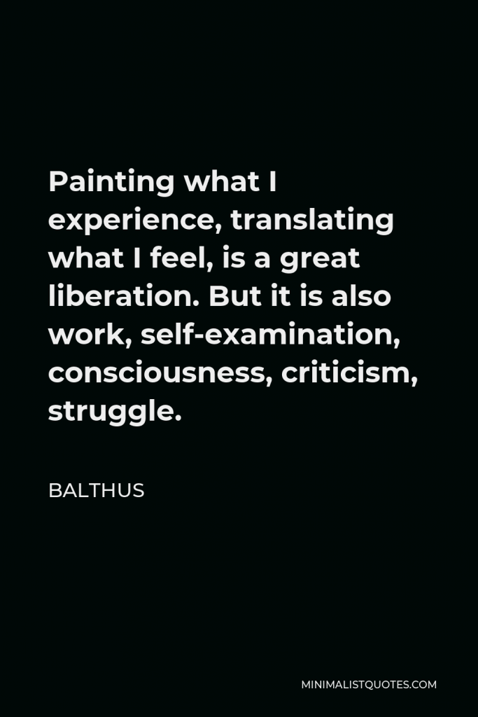 Balthus Quote - Painting what I experience, translating what I feel, is a great liberation. But it is also work, self-examination, consciousness, criticism, struggle.