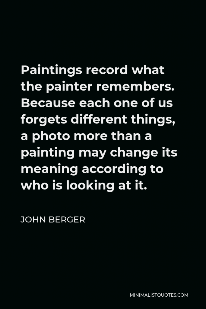 John Berger Quote - Paintings record what the painter remembers. Because each one of us forgets different things, a photo more than a painting may change its meaning according to who is looking at it.