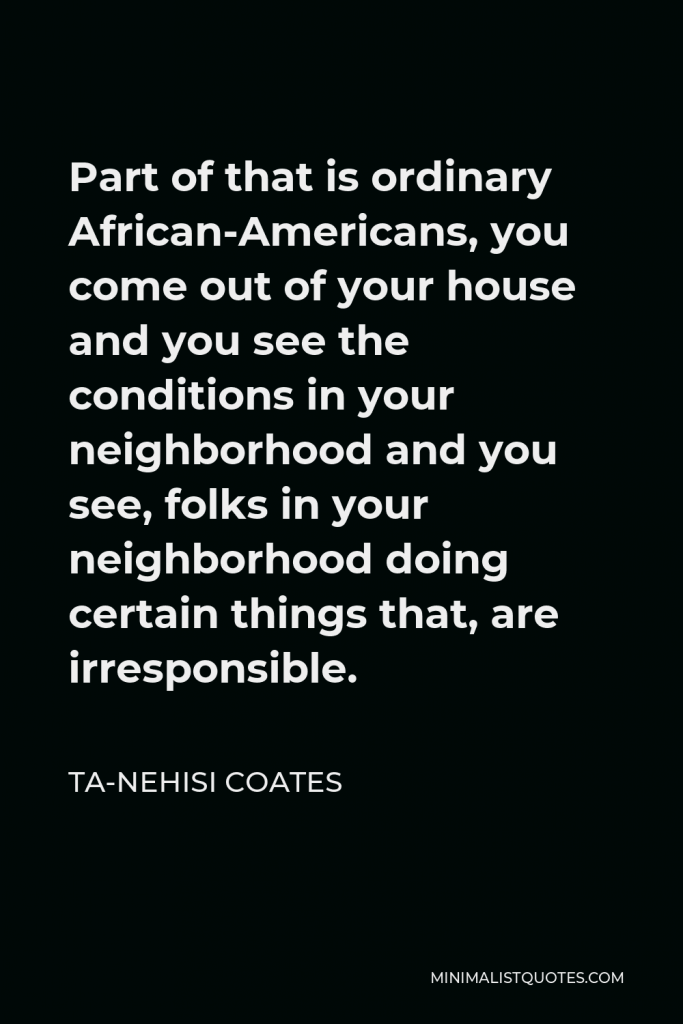 Ta-Nehisi Coates Quote - Part of that is ordinary African-Americans, you come out of your house and you see the conditions in your neighborhood and you see, folks in your neighborhood doing certain things that, are irresponsible.