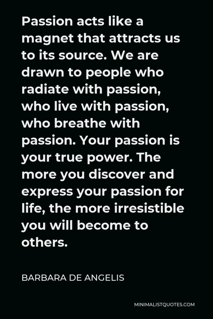 Barbara De Angelis Quote - Passion acts like a magnet that attracts us to its source. We are drawn to people who radiate with passion, who live with passion, who breathe with passion. Your passion is your true power. The more you discover and express your passion for life, the more irresistible you will become to others.