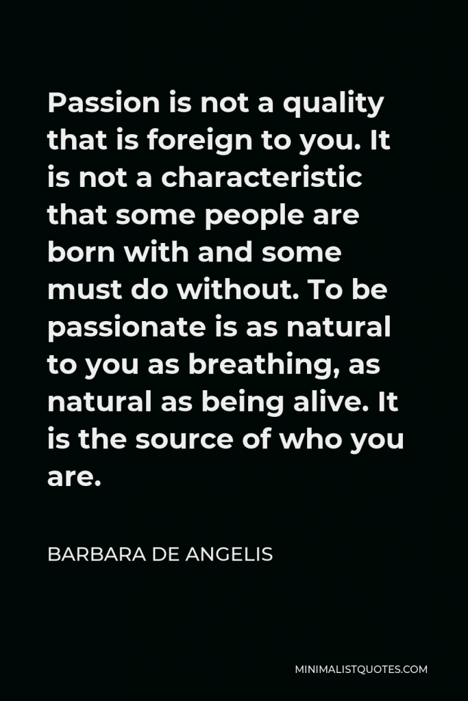 Barbara De Angelis Quote - Passion is not a quality that is foreign to you. It is not a characteristic that some people are born with and some must do without. To be passionate is as natural to you as breathing, as natural as being alive. It is the source of who you are.