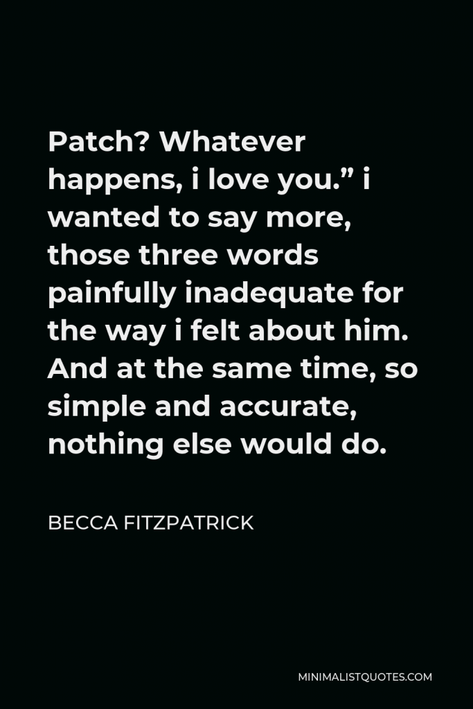 Becca Fitzpatrick Quote - Patch? Whatever happens, i love you.” i wanted to say more, those three words painfully inadequate for the way i felt about him. And at the same time, so simple and accurate, nothing else would do.