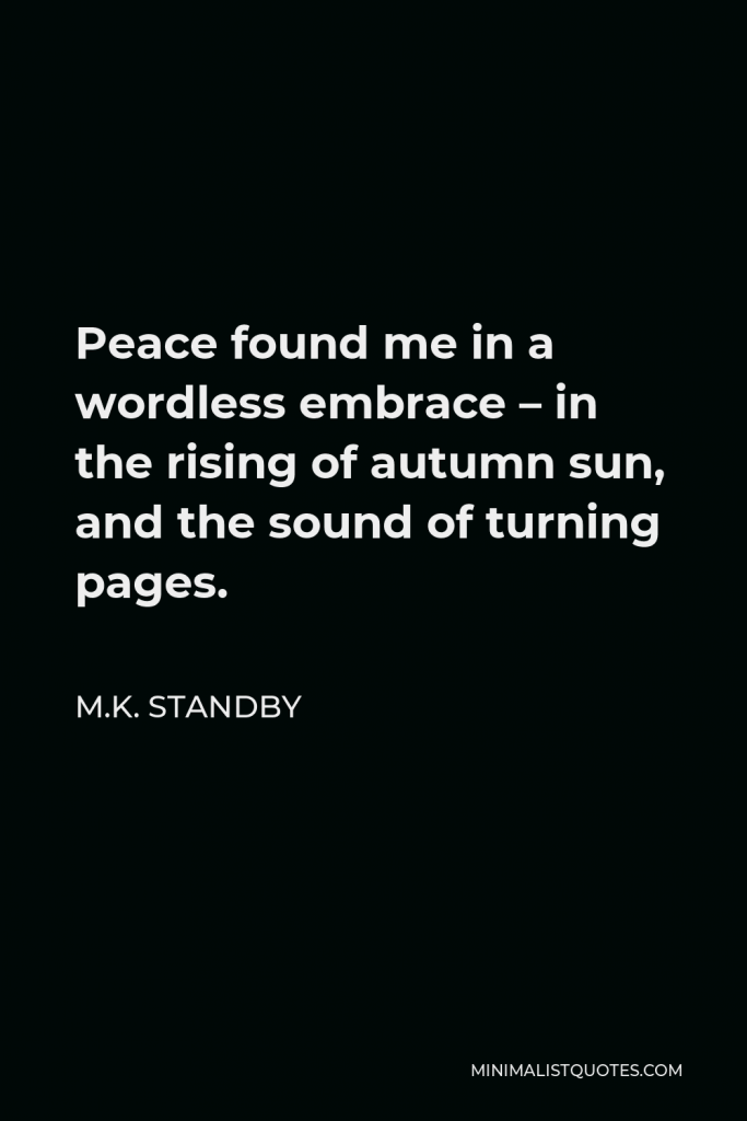 M.K. Standby Quote - Peace found me in a wordless embrace – in the rising of autumn sun, and the sound of turning pages.