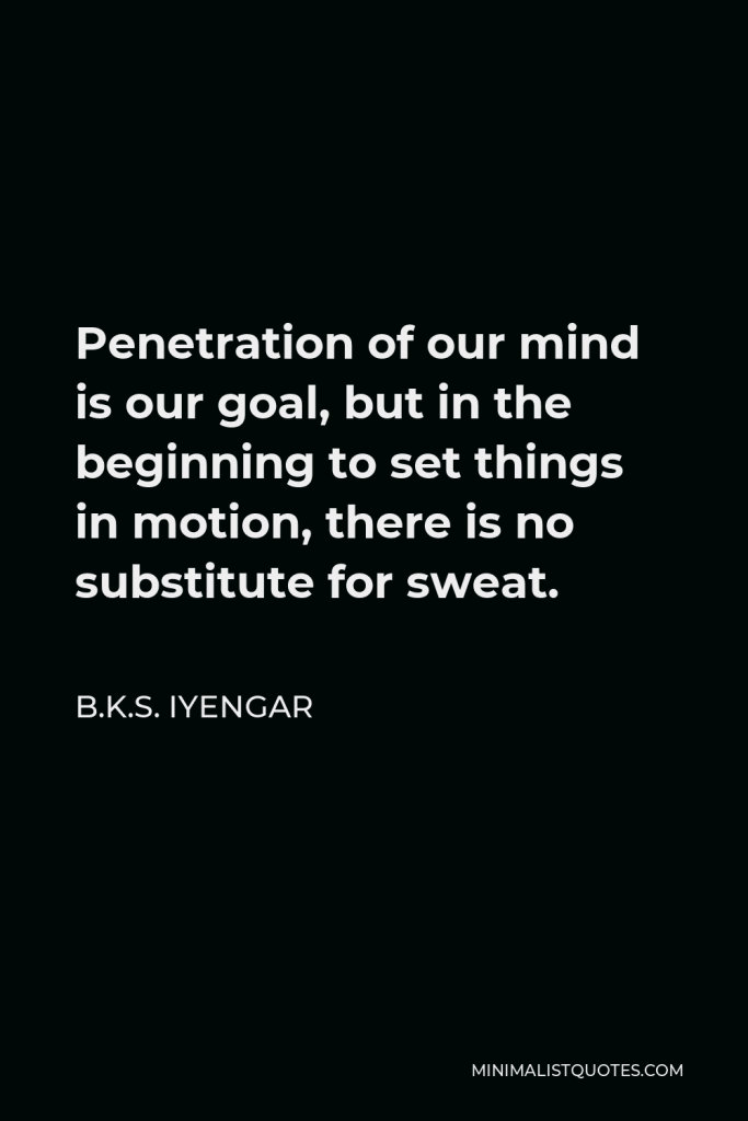 B.K.S. Iyengar Quote - Penetration of our mind is our goal, but in the beginning to set things in motion, there is no substitute for sweat.