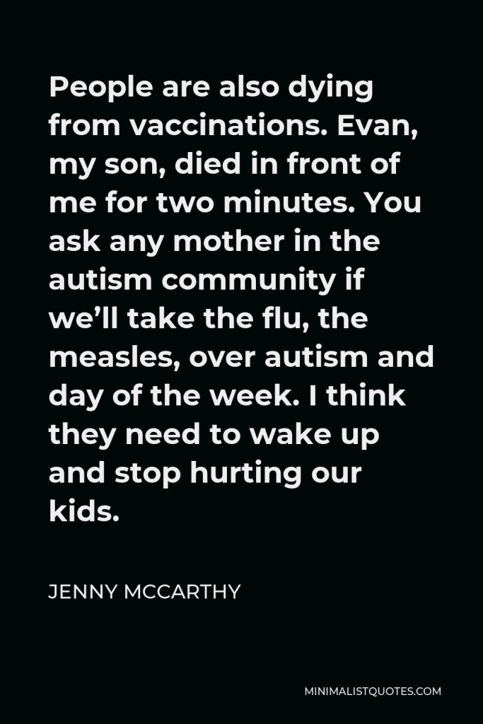 Jenny McCarthy Quote - People are also dying from vaccinations. Evan, my son, died in front of me for two minutes. You ask any mother in the autism community if we’ll take the flu, the measles, over autism and day of the week. I think they need to wake up and stop hurting our kids.