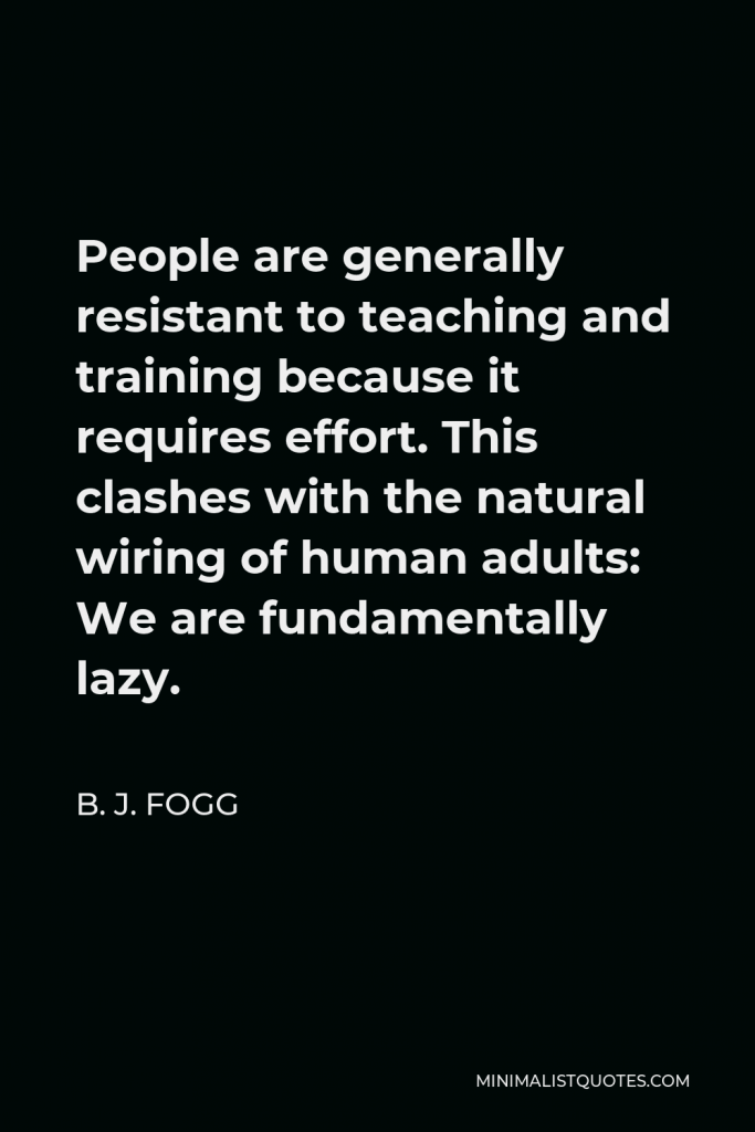 B. J. Fogg Quote - People are generally resistant to teaching and training because it requires effort. This clashes with the natural wiring of human adults: We are fundamentally lazy.