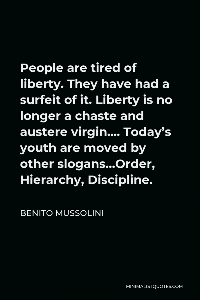 Benito Mussolini Quote - People are tired of liberty. They have had a surfeit of it. Liberty is no longer a chaste and austere virgin…. Today’s youth are moved by other slogans…Order, Hierarchy, Discipline.