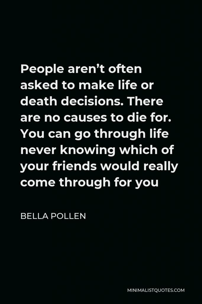 Bella Pollen Quote - People aren’t often asked to make life or death decisions. There are no causes to die for. You can go through life never knowing which of your friends would really come through for you