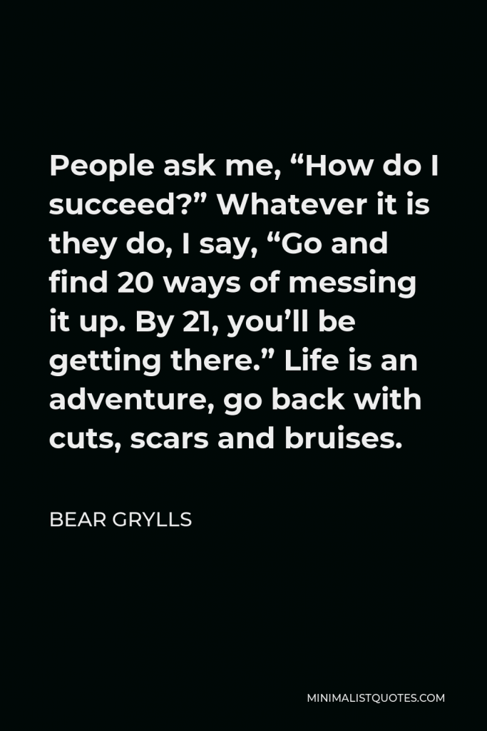 Bear Grylls Quote - People ask me, “How do I succeed?” Whatever it is they do, I say, “Go and find 20 ways of messing it up. By 21, you’ll be getting there.” Life is an adventure, go back with cuts, scars and bruises.