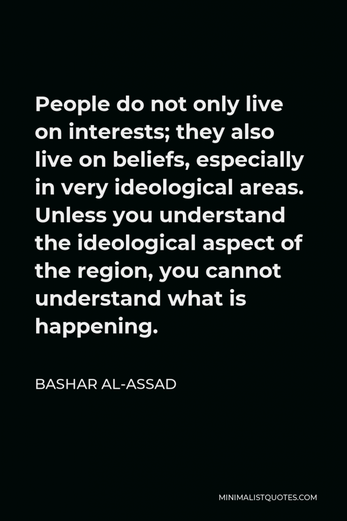 Bashar al-Assad Quote - People do not only live on interests; they also live on beliefs, especially in very ideological areas. Unless you understand the ideological aspect of the region, you cannot understand what is happening.