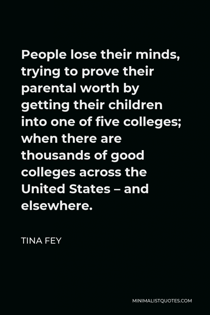 Tina Fey Quote - People lose their minds, trying to prove their parental worth by getting their children into one of five colleges; when there are thousands of good colleges across the United States – and elsewhere.