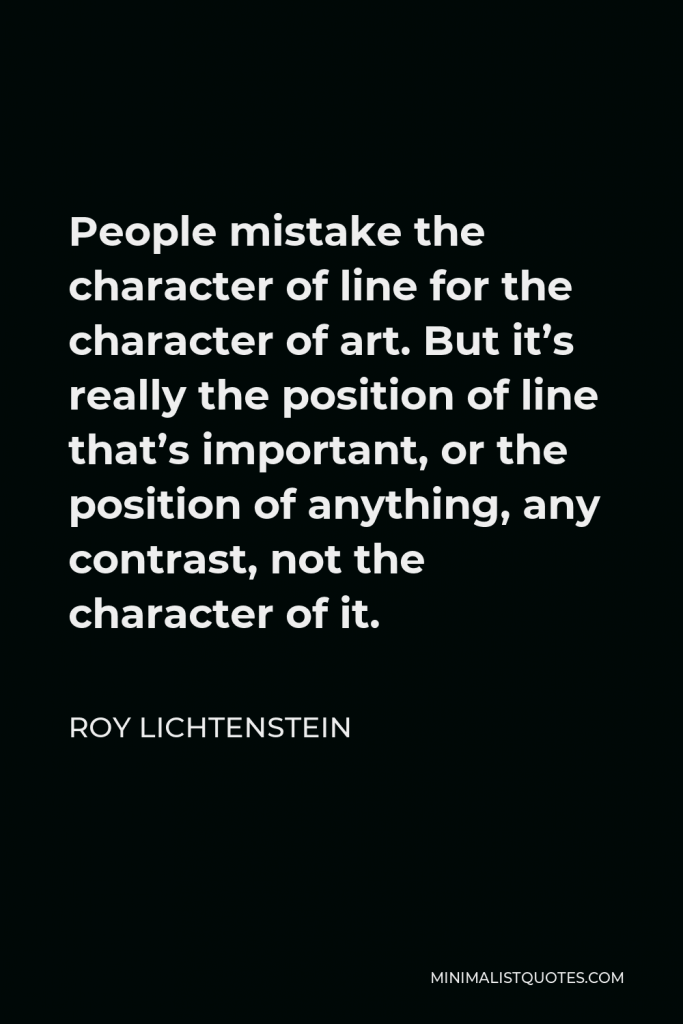 Roy Lichtenstein Quote - People mistake the character of line for the character of art. But it’s really the position of line that’s important, or the position of anything, any contrast, not the character of it.
