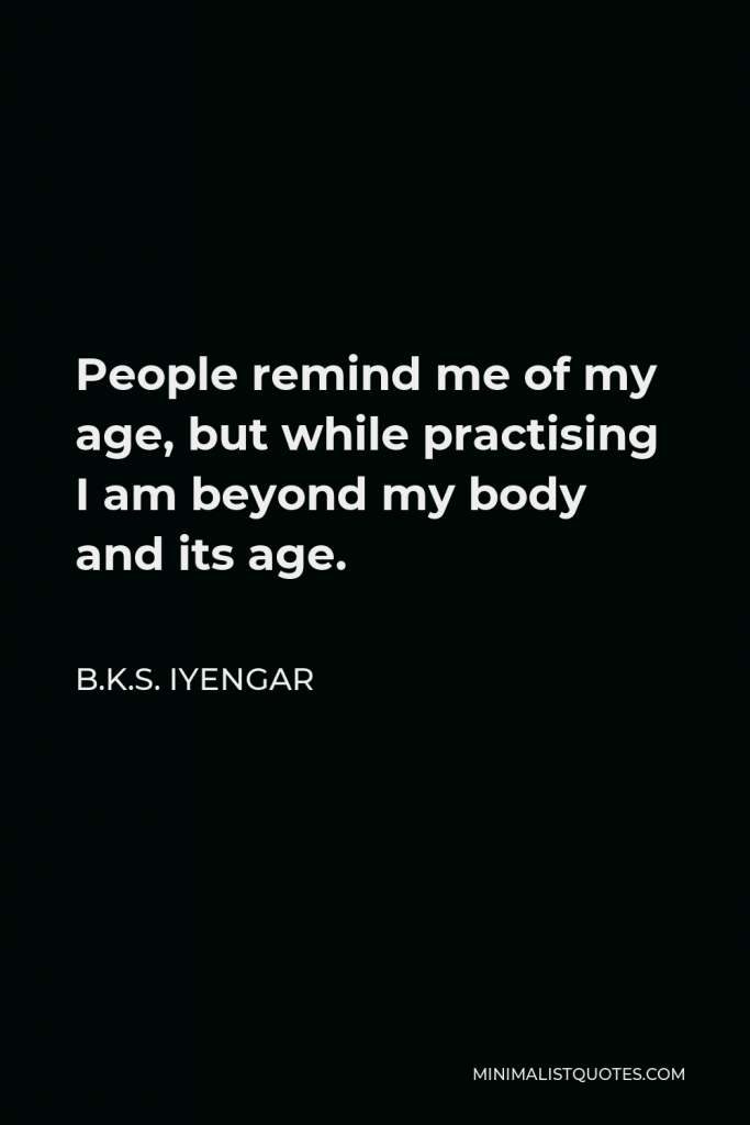 B.K.S. Iyengar Quote - People remind me of my age, but while practising I am beyond my body and its age.