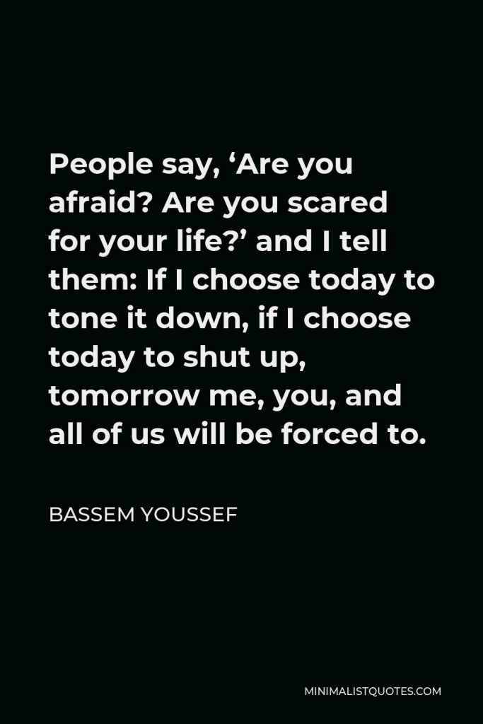 Bassem Youssef Quote - People say, ‘Are you afraid? Are you scared for your life?’ and I tell them: If I choose today to tone it down, if I choose today to shut up, tomorrow me, you, and all of us will be forced to.