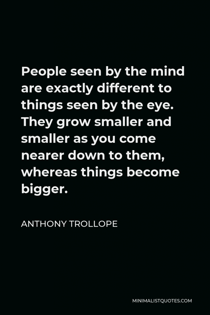 Anthony Trollope Quote - People seen by the mind are exactly different to things seen by the eye. They grow smaller and smaller as you come nearer down to them, whereas things become bigger.