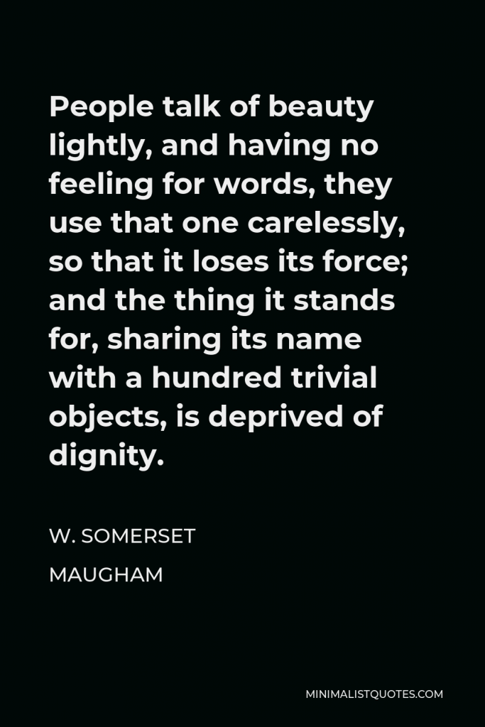W. Somerset Maugham Quote - People talk of beauty lightly, and having no feeling for words, they use that one carelessly, so that it loses its force; and the thing it stands for, sharing its name with a hundred trivial objects, is deprived of dignity.