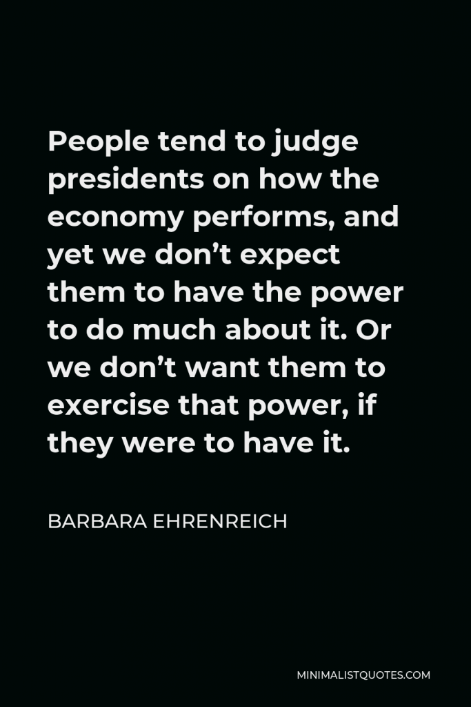Barbara Ehrenreich Quote - People tend to judge presidents on how the economy performs, and yet we don’t expect them to have the power to do much about it. Or we don’t want them to exercise that power, if they were to have it.