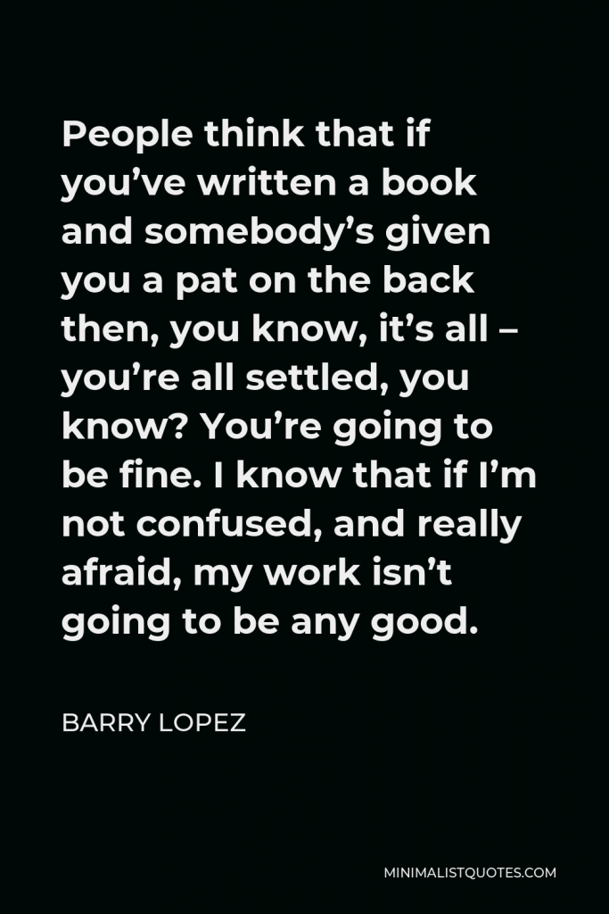 Barry Lopez Quote - People think that if you’ve written a book and somebody’s given you a pat on the back then, you know, it’s all – you’re all settled, you know? You’re going to be fine. I know that if I’m not confused, and really afraid, my work isn’t going to be any good.
