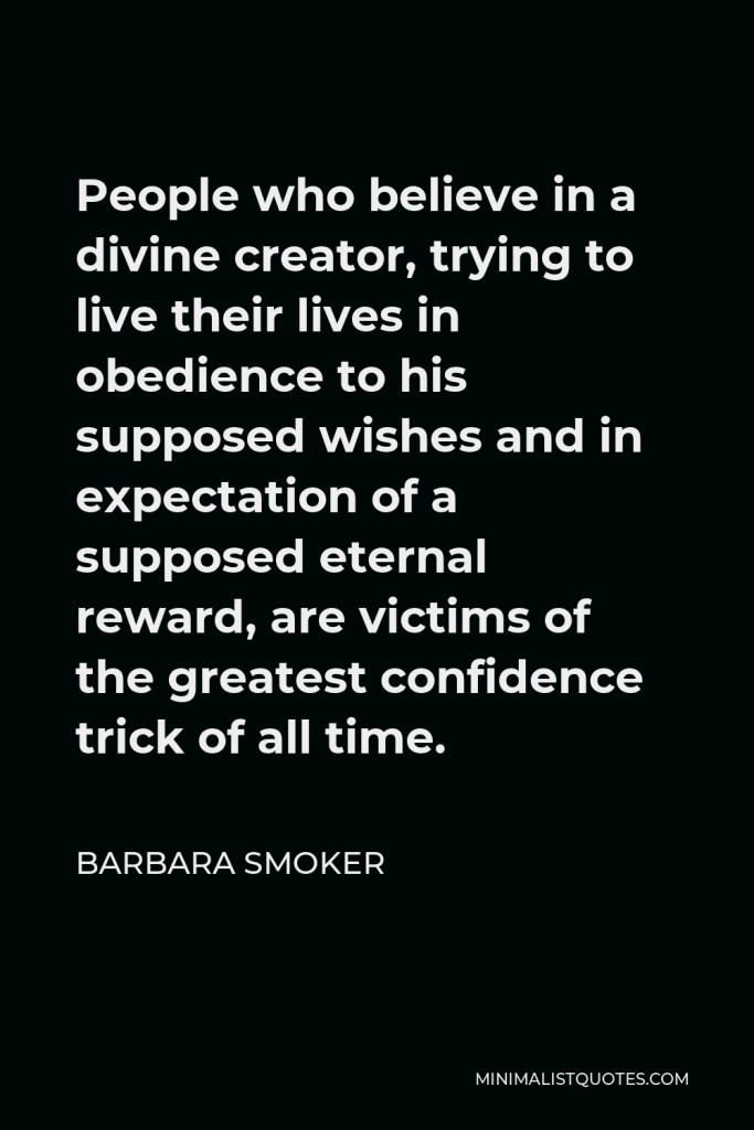 Barbara Smoker Quote - People who believe in a divine creator, trying to live their lives in obedience to his supposed wishes and in expectation of a supposed eternal reward, are victims of the greatest confidence trick of all time.