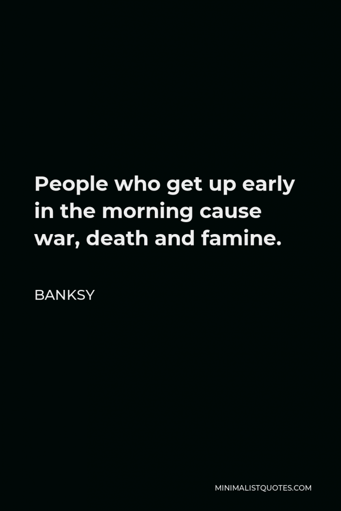 Banksy Quote - People who get up early in the morning cause war, death and famine.