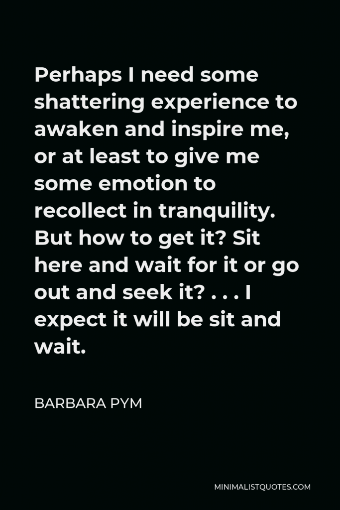 Barbara Pym Quote - Perhaps I need some shattering experience to awaken and inspire me, or at least to give me some emotion to recollect in tranquility. But how to get it? Sit here and wait for it or go out and seek it? . . . I expect it will be sit and wait.