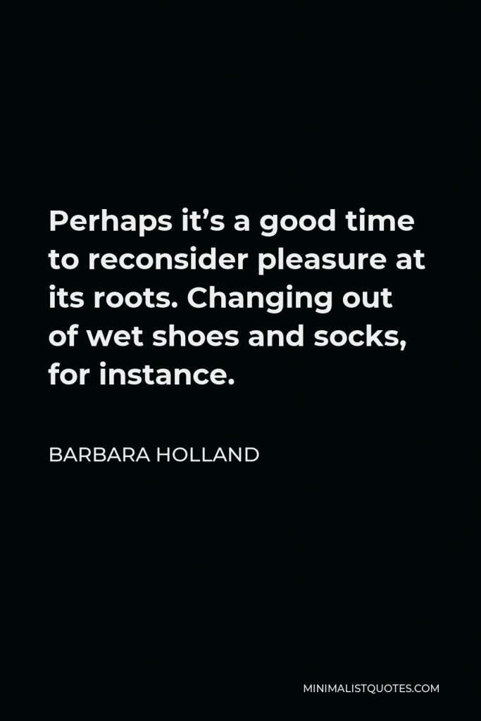 Barbara Holland Quote - Perhaps it’s a good time to reconsider pleasure at its roots. Changing out of wet shoes and socks, for instance.
