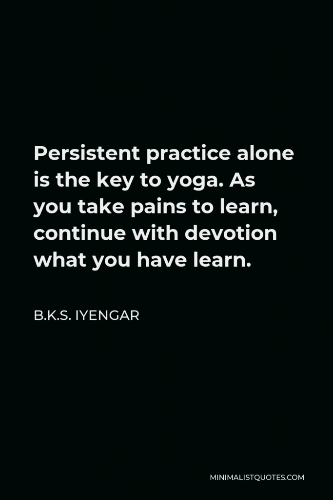 B.K.S. Iyengar Quote - Persistent practice alone is the key to yoga. As you take pains to learn, continue with devotion what you have learn.