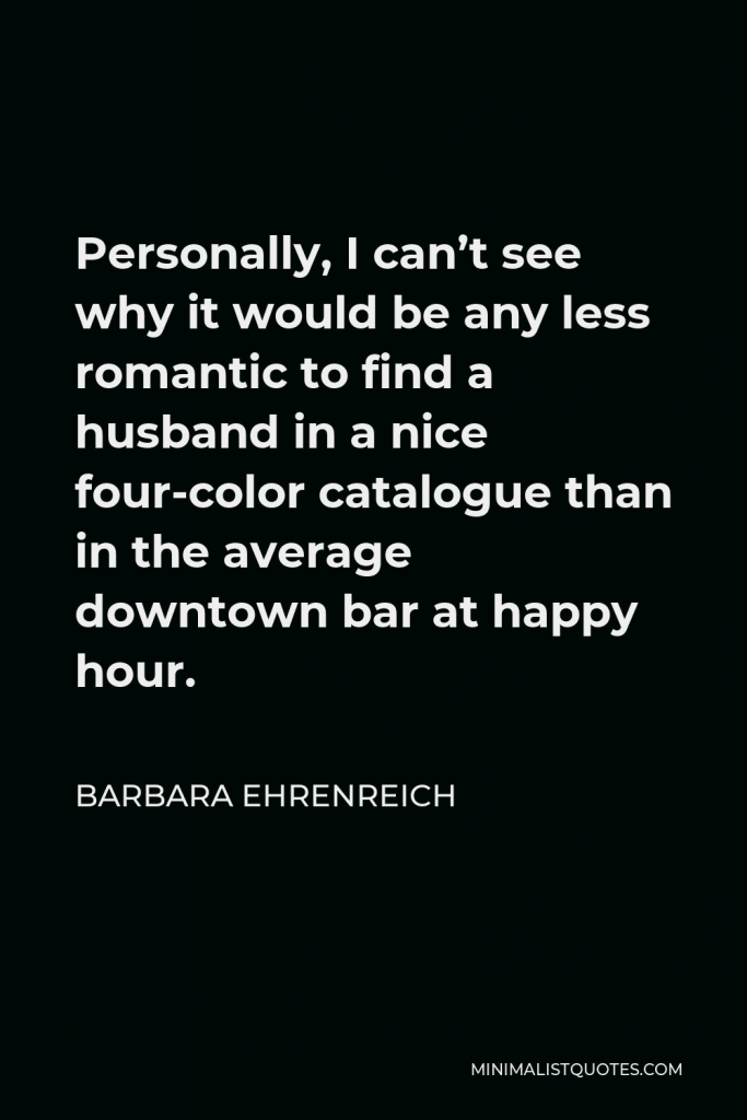 Barbara Ehrenreich Quote - Personally, I can’t see why it would be any less romantic to find a husband in a nice four-color catalogue than in the average downtown bar at happy hour.