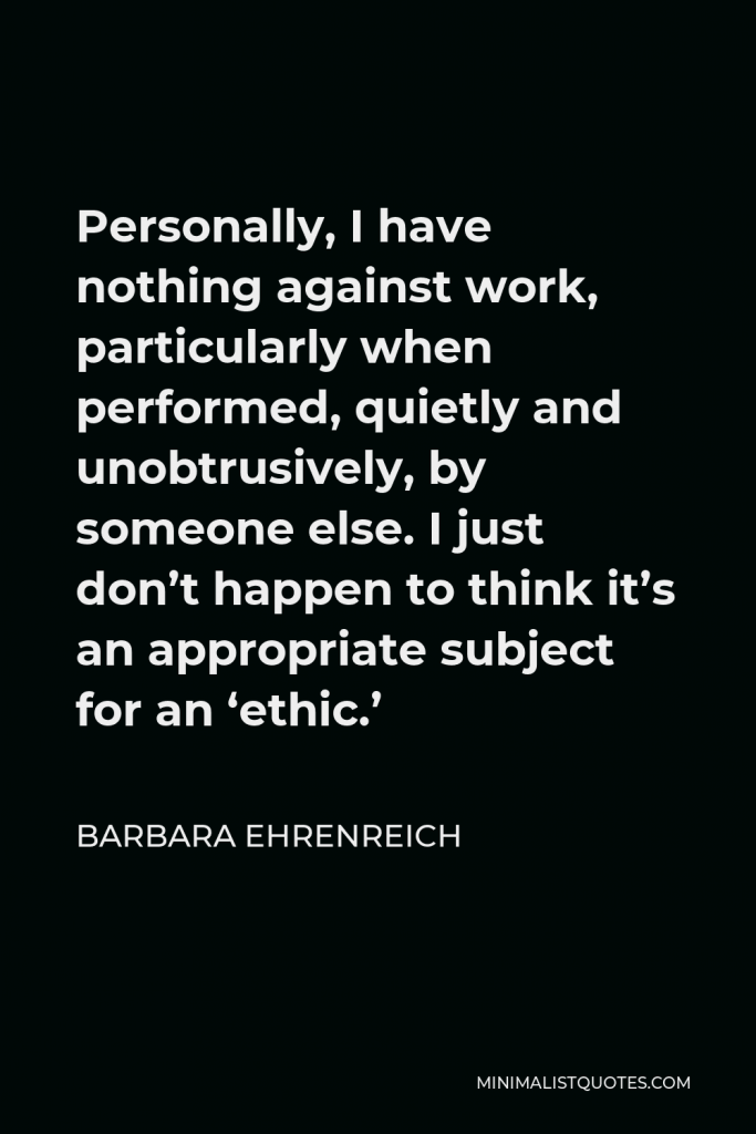 Barbara Ehrenreich Quote - Personally, I have nothing against work, particularly when performed, quietly and unobtrusively, by someone else. I just don’t happen to think it’s an appropriate subject for an ‘ethic.’