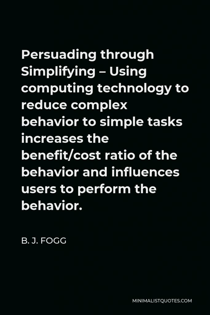 B. J. Fogg Quote - Persuading through Simplifying – Using computing technology to reduce complex behavior to simple tasks increases the benefit/cost ratio of the behavior and influences users to perform the behavior.