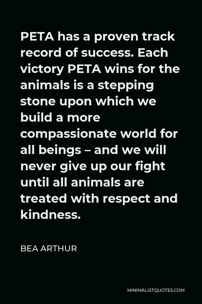 Bea Arthur Quote - PETA has a proven track record of success. Each victory PETA wins for the animals is a stepping stone upon which we build a more compassionate world for all beings – and we will never give up our fight until all animals are treated with respect and kindness.