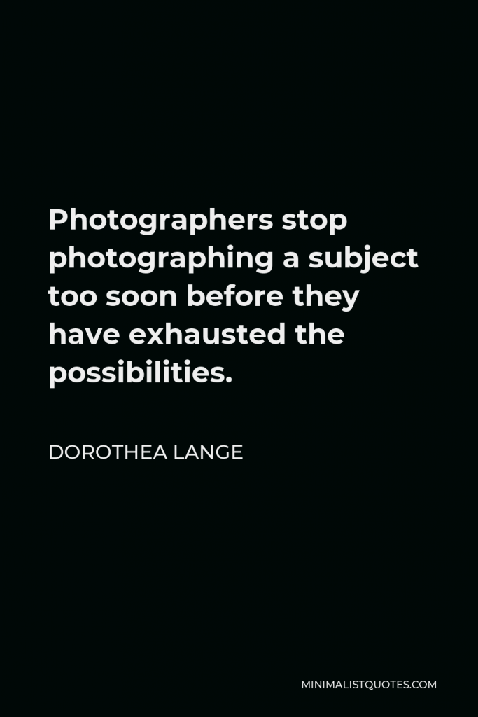 Dorothea Lange Quote - Photographers stop photographing a subject too soon before they have exhausted the possibilities.