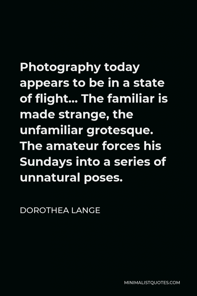 Dorothea Lange Quote - Photography today appears to be in a state of flight… The familiar is made strange, the unfamiliar grotesque. The amateur forces his Sundays into a series of unnatural poses.