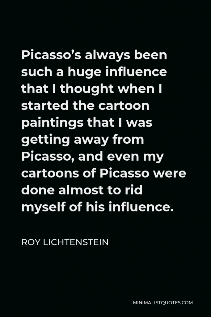 Roy Lichtenstein Quote - Picasso’s always been such a huge influence that I thought when I started the cartoon paintings that I was getting away from Picasso, and even my cartoons of Picasso were done almost to rid myself of his influence.