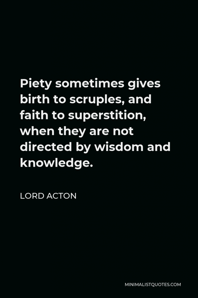 Lord Acton Quote - Piety sometimes gives birth to scruples, and faith to superstition, when they are not directed by wisdom and knowledge.