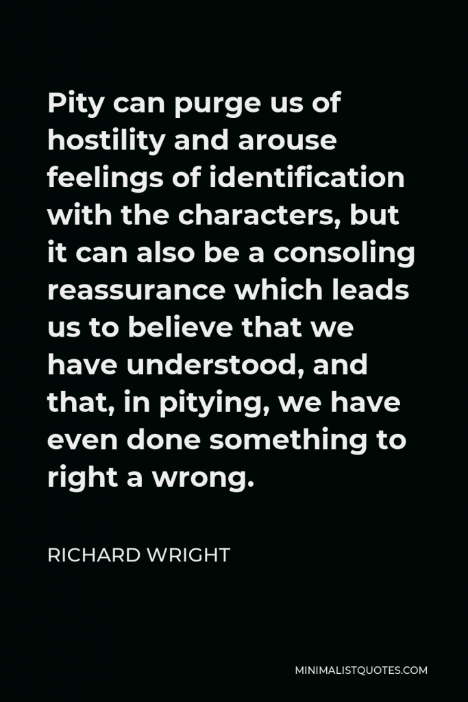 Richard Wright Quote - Pity can purge us of hostility and arouse feelings of identification with the characters, but it can also be a consoling reassurance which leads us to believe that we have understood, and that, in pitying, we have even done something to right a wrong.