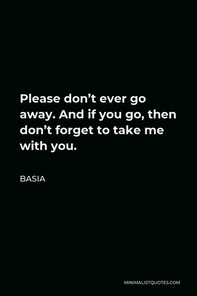 Basia Quote - Please don’t ever go away. And if you go, then don’t forget to take me with you.