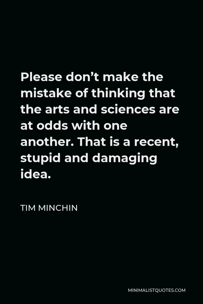 Tim Minchin Quote - Please don’t make the mistake of thinking that the arts and sciences are at odds with one another. That is a recent, stupid and damaging idea.