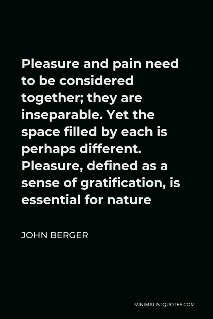 John Berger Quote - Pleasure and pain need to be considered together; they are inseparable. Yet the space filled by each is perhaps different. Pleasure, defined as a sense of gratification, is essential for nature