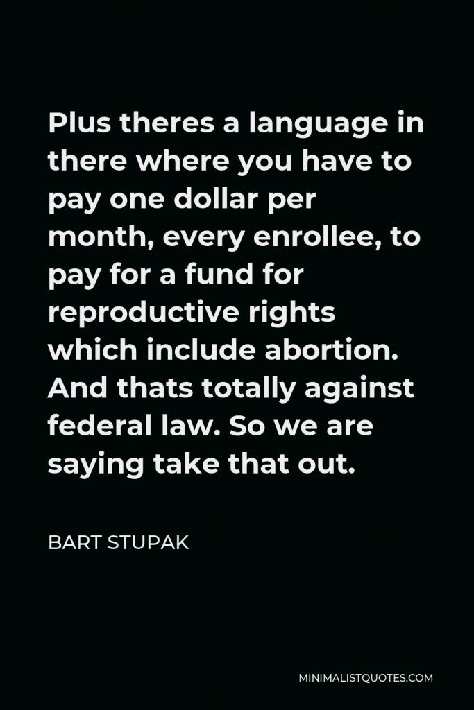 Bart Stupak Quote - Plus theres a language in there where you have to pay one dollar per month, every enrollee, to pay for a fund for reproductive rights which include abortion. And thats totally against federal law. So we are saying take that out.