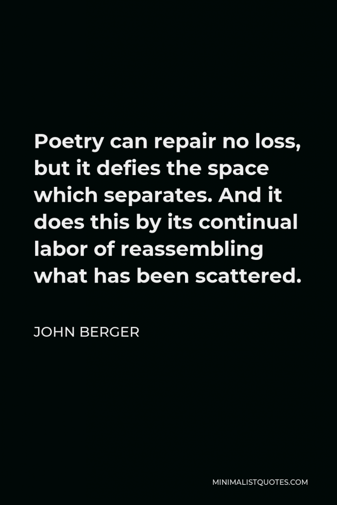John Berger Quote - Poetry can repair no loss, but it defies the space which separates. And it does this by its continual labor of reassembling what has been scattered.