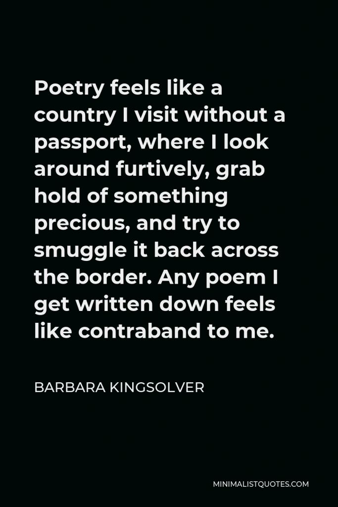 Barbara Kingsolver Quote - Poetry feels like a country I visit without a passport, where I look around furtively, grab hold of something precious, and try to smuggle it back across the border. Any poem I get written down feels like contraband to me.
