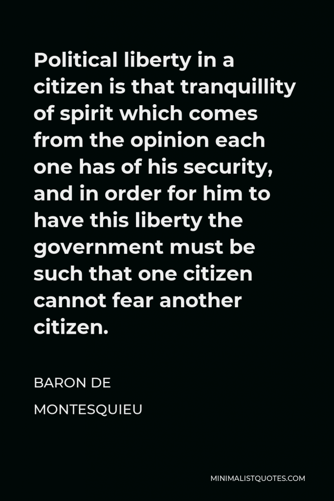 Baron de Montesquieu Quote - Political liberty in a citizen is that tranquillity of spirit which comes from the opinion each one has of his security, and in order for him to have this liberty the government must be such that one citizen cannot fear another citizen.